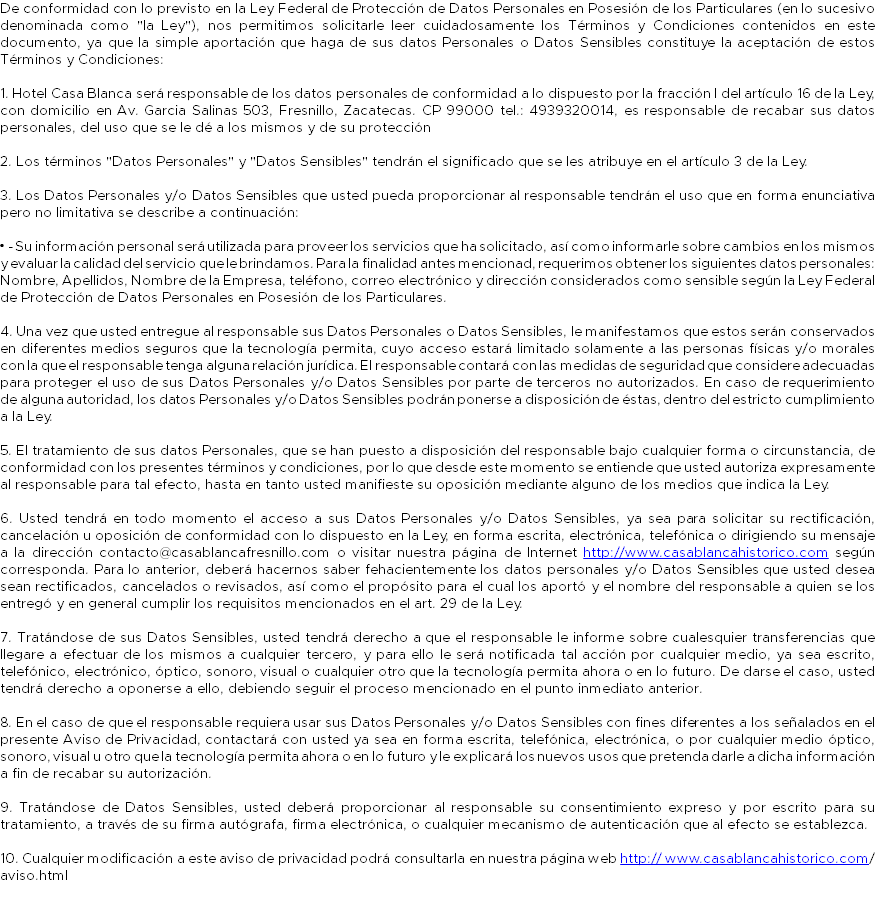 De conformidad con lo previsto en la Ley Federal de Protección de Datos Personales en Posesión de los Particulares (en lo sucesivo denominada como "la Ley"), nos permitimos solicitarle leer cuidadosamente los Términos y Condiciones contenidos en este documento, ya que la simple aportación que haga de sus datos Personales o Datos Sensibles constituye la aceptación de estos Términos y Condiciones: 1. Hotel Casa Blanca será responsable de los datos personales de conformidad a lo dispuesto por la fracción I del artículo 16 de la Ley, con domicilio en Av. Garcia Salinas 503, Fresnillo, Zacatecas. CP 99000 tel.: 4939320014, es responsable de recabar sus datos personales, del uso que se le dé a los mismos y de su protección 2. Los términos "Datos Personales" y "Datos Sensibles" tendrán el significado que se les atribuye en el artículo 3 de la Ley. 3. Los Datos Personales y/o Datos Sensibles que usted pueda proporcionar al responsable tendrán el uso que en forma enunciativa pero no limitativa se describe a continuación: • - Su información personal será utilizada para proveer los servicios que ha solicitado, así como informarle sobre cambios en los mismos y evaluar la calidad del servicio que le brindamos. Para la finalidad antes mencionad, requerimos obtener los siguientes datos personales: Nombre, Apellidos, Nombre de la Empresa, teléfono, correo electrónico y dirección considerados como sensible según la Ley Federal de Protección de Datos Personales en Posesión de los Particulares. 4. Una vez que usted entregue al responsable sus Datos Personales o Datos Sensibles, le manifestamos que estos serán conservados en diferentes medios seguros que la tecnología permita, cuyo acceso estará limitado solamente a las personas físicas y/o morales con la que el responsable tenga alguna relación jurídica. El responsable contará con las medidas de seguridad que considere adecuadas para proteger el uso de sus Datos Personales y/o Datos Sensibles por parte de terceros no autorizados. En caso de requerimiento de alguna autoridad, los datos Personales y/o Datos Sensibles podrán ponerse a disposición de éstas, dentro del estricto cumplimiento a la Ley. 5. El tratamiento de sus datos Personales, que se han puesto a disposición del responsable bajo cualquier forma o circunstancia, de conformidad con los presentes términos y condiciones, por lo que desde este momento se entiende que usted autoriza expresamente al responsable para tal efecto, hasta en tanto usted manifieste su oposición mediante alguno de los medios que indica la Ley. 6. Usted tendrá en todo momento el acceso a sus Datos Personales y/o Datos Sensibles, ya sea para solicitar su rectificación, cancelación u oposición de conformidad con lo dispuesto en la Ley, en forma escrita, electrónica, telefónica o dirigiendo su mensaje a la dirección contacto@casablancafresnillo.com o visitar nuestra página de Internet http://www.casablancahistorico.com según corresponda. Para lo anterior, deberá hacernos saber fehacientemente los datos personales y/o Datos Sensibles que usted desea sean rectificados, cancelados o revisados, así como el propósito para el cual los aportó y el nombre del responsable a quien se los entregó y en general cumplir los requisitos mencionados en el art. 29 de la Ley. 7. Tratándose de sus Datos Sensibles, usted tendrá derecho a que el responsable le informe sobre cualesquier transferencias que llegare a efectuar de los mismos a cualquier tercero, y para ello le será notificada tal acción por cualquier medio, ya sea escrito, telefónico, electrónico, óptico, sonoro, visual o cualquier otro que la tecnología permita ahora o en lo futuro. De darse el caso, usted tendrá derecho a oponerse a ello, debiendo seguir el proceso mencionado en el punto inmediato anterior. 8. En el caso de que el responsable requiera usar sus Datos Personales y/o Datos Sensibles con fines diferentes a los señalados en el presente Aviso de Privacidad, contactará con usted ya sea en forma escrita, telefónica, electrónica, o por cualquier medio óptico, sonoro, visual u otro que la tecnología permita ahora o en lo futuro y le explicará los nuevos usos que pretenda darle a dicha información a fin de recabar su autorización. 9. Tratándose de Datos Sensibles, usted deberá proporcionar al responsable su consentimiento expreso y por escrito para su tratamiento, a través de su firma autógrafa, firma electrónica, o cualquier mecanismo de autenticación que al efecto se establezca. 10. Cualquier modificación a este aviso de privacidad podrá consultarla en nuestra página web http:// www.casablancahistorico.com/aviso.html 